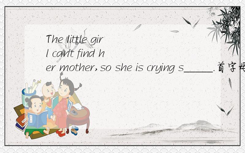 The little girl can't find her mother,so she is crying s_____.首字母填空哦