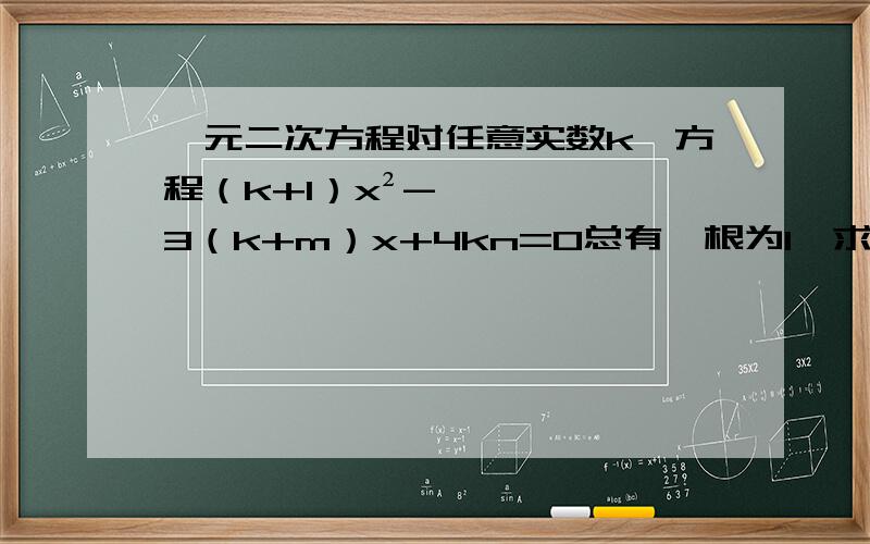 一元二次方程对任意实数k,方程（k+1）x²-3（k+m）x+4kn=0总有一根为1,求m,n的值,并解此方程.