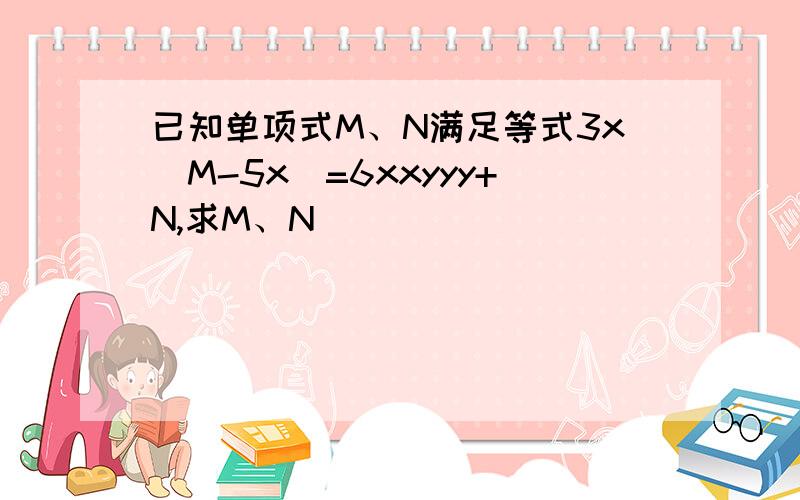 已知单项式M、N满足等式3x[M-5x]=6xxyyy+N,求M、N