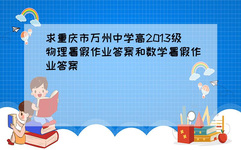 求重庆市万州中学高2013级物理暑假作业答案和数学暑假作业答案