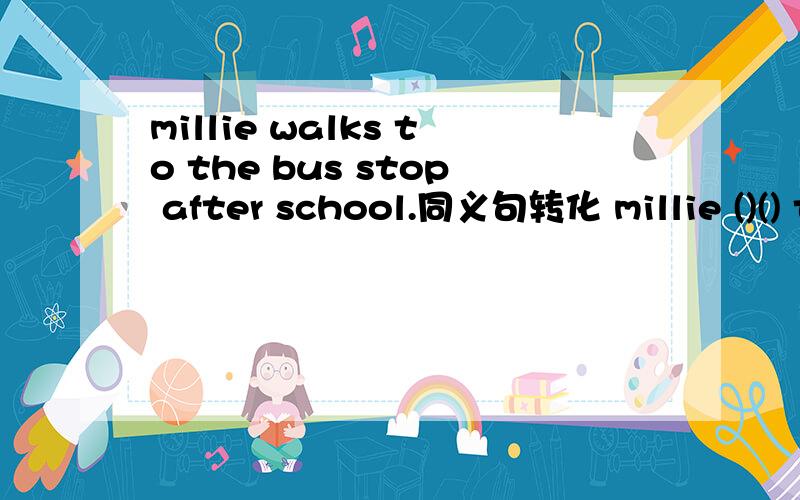 millie walks to the bus stop after school.同义句转化 millie ()() the bus stop ()()simon often goes to school by bus.同义句转化simon often () () () () ()桑迪通常步行上班吗does sandy usually ()()?照看孩子是我的职责lt's my jo