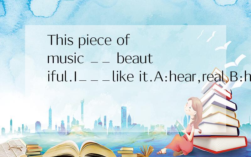 This piece of music __ beautiful.I___like it.A:hear,real B:hears,really C:sounds,real D:sounds,r