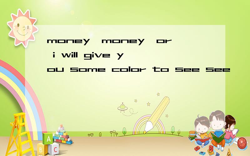money,money,or i will give you some color to see see