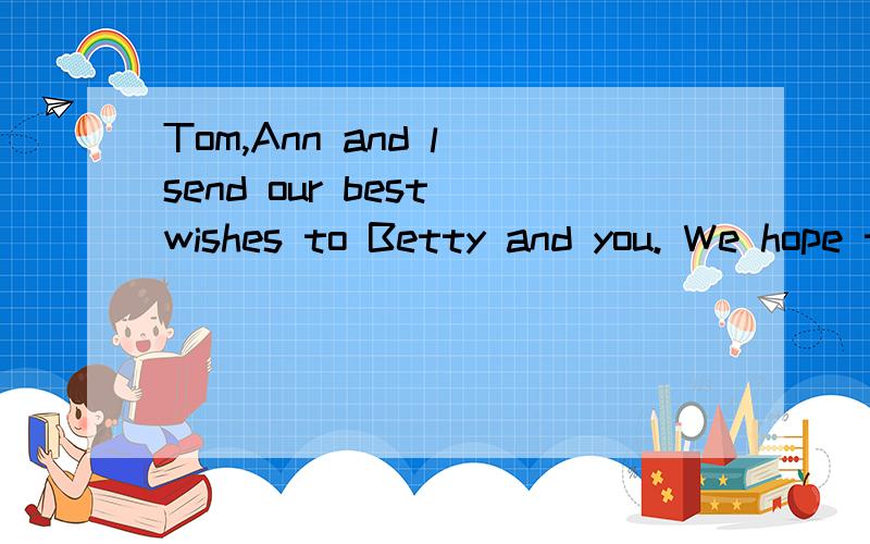 Tom,Ann and l send our best wishes to Betty and you. We hope to see you soon.中文怎么翻译?急······