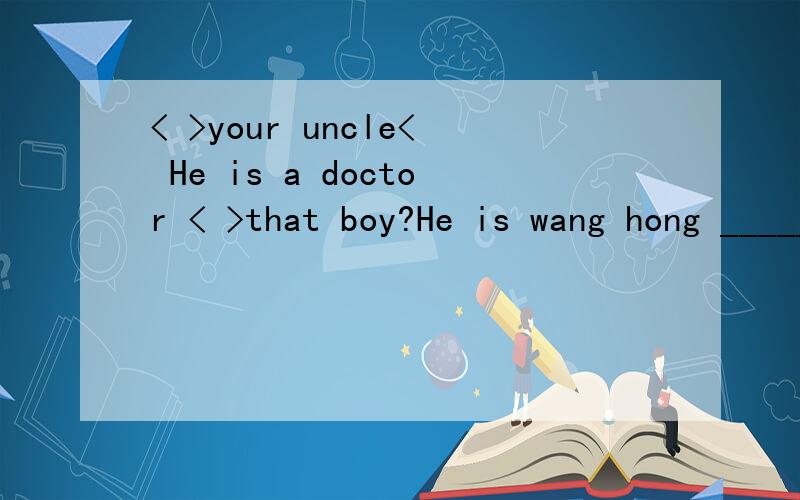 < >your uncle< He is a doctor < >that boy?He is wang hong _________?It is a quarter to nine.