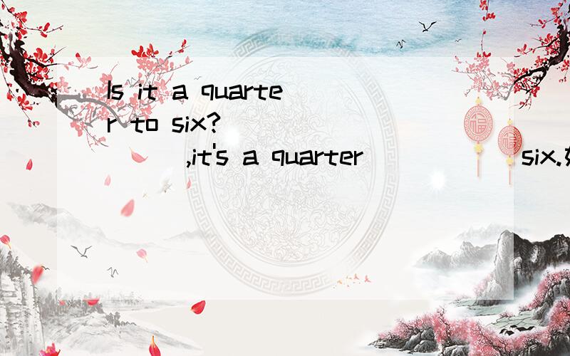 Is it a quarter to six? _______,it's a quarter _____ six.如题
