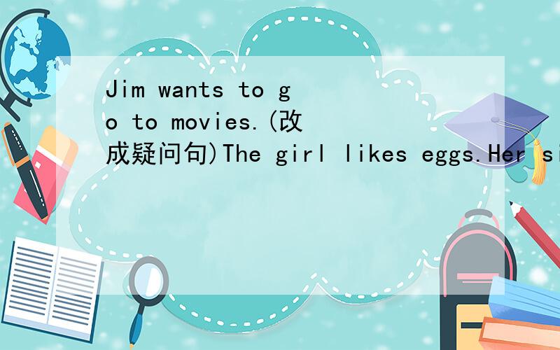 Jim wants to go to movies.(改成疑问句)The girl likes eggs.Her sister doesn't likes eggs．（将两句话合并成一句话
