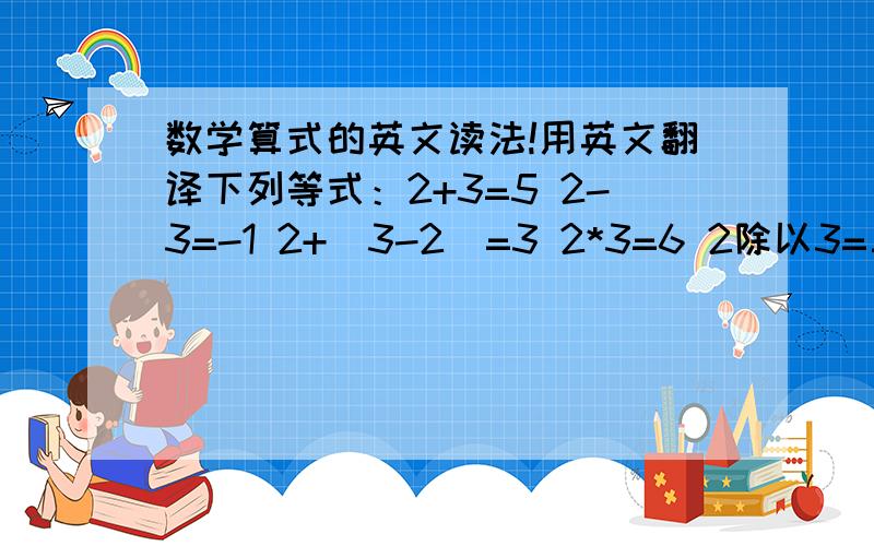 数学算式的英文读法!用英文翻译下列等式：2+3=5 2-3=-1 2+（3-2）=3 2*3=6 2除以3=三分之二 2^3=8 （2的三次方）