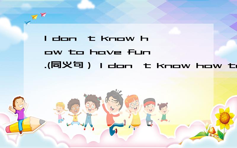 I don`t know how to have fun.(同义句） I don`t know how to have a good time.I don`t know how to()(
