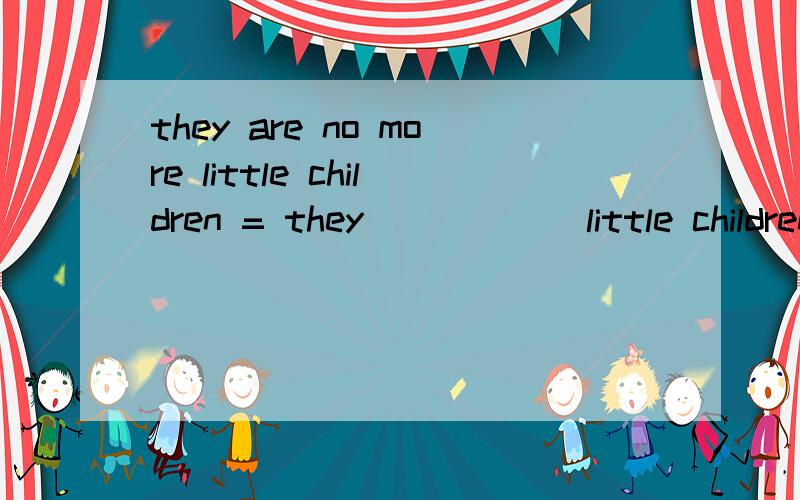 they are no more little children = they _____ little children _____ ______