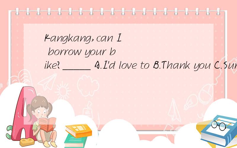 Kangkang,can I borrow your bike?_____ A.I'd love to B.Thank you C.Sure