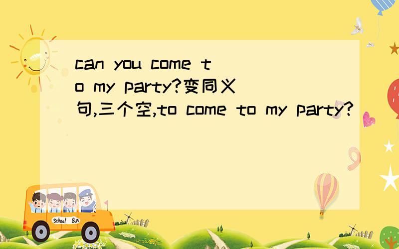 can you come to my party?变同义句,三个空,to come to my party?