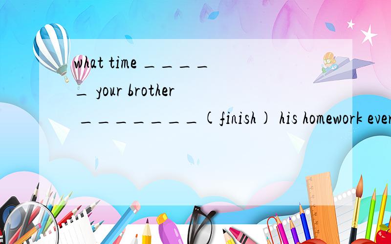 what time _____ your brother _______(finish) his homework every evening?
