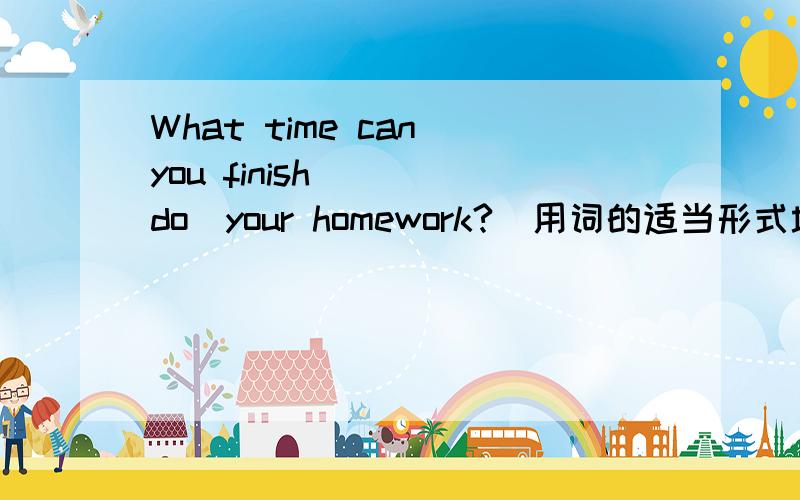 What time can you finish( )(do)your homework?(用词的适当形式填空）请说详细点,我理解能力不强,