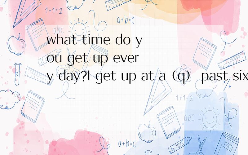 what time do you get up every day?I get up at a（q） past six every day.