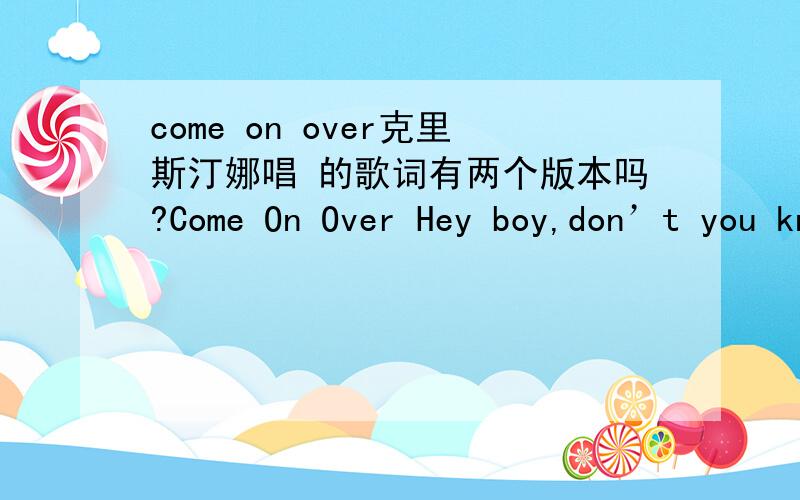 come on over克里斯汀娜唱 的歌词有两个版本吗?Come On Over Hey boy,don’t you know.I got something going on (Yes I do).All my friends are gonna come.Now when mum and dad has gone.I know,you know.I just want us to go.The fun we’ll have