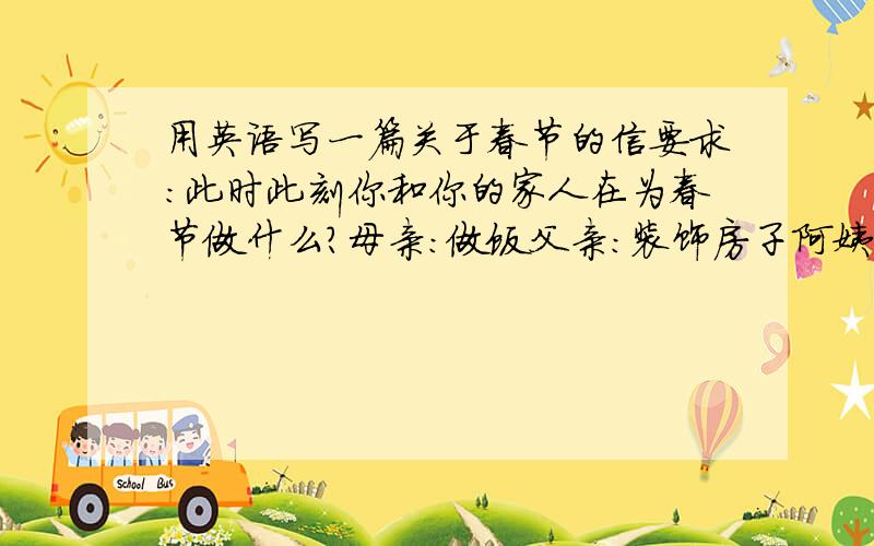 用英语写一篇关于春节的信要求：此时此刻你和你的家人在为春节做什么?母亲：做饭父亲：装饰房子阿姨：...叔叔：...祖父母：...