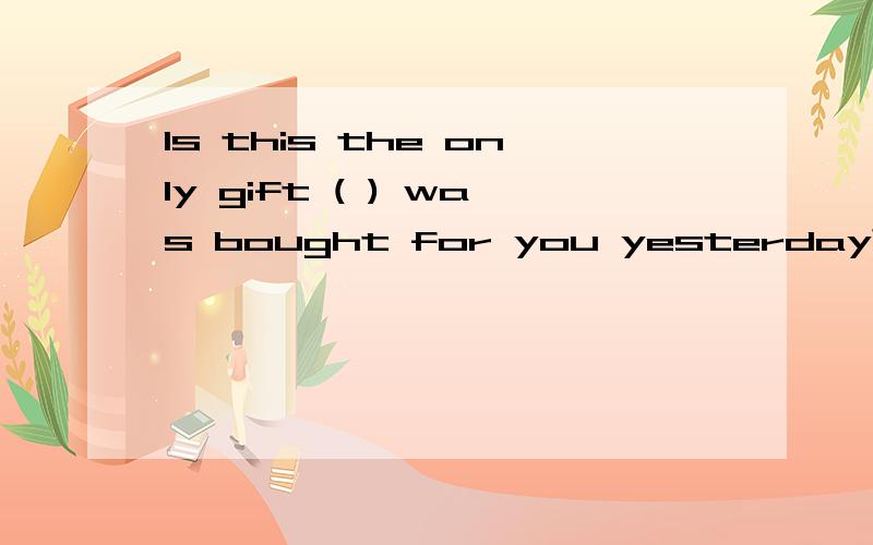 Is this the only gift ( ) was bought for you yesterday?