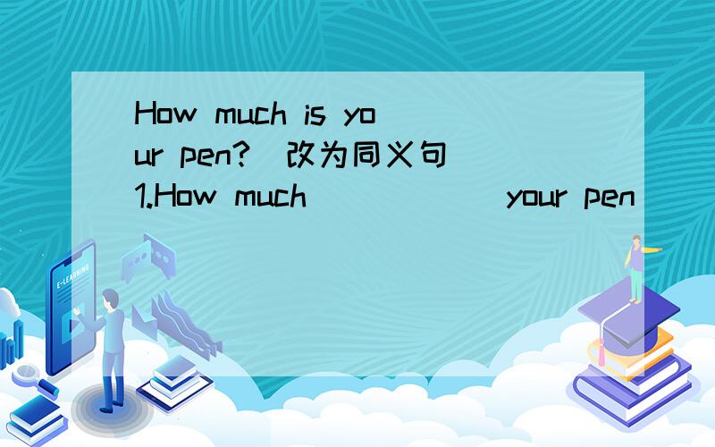 How much is your pen?(改为同义句）1.How much _____ your pen ____ you 2.How much do you _____ for your pen?3.How much do you _____ on your pen 4.What's the ____ _____ your pen?