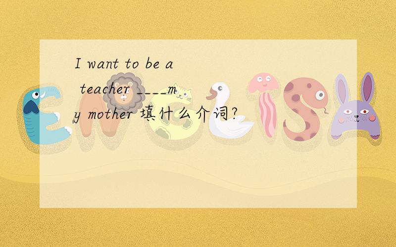 I want to be a teacher ____my mother 填什么介词?