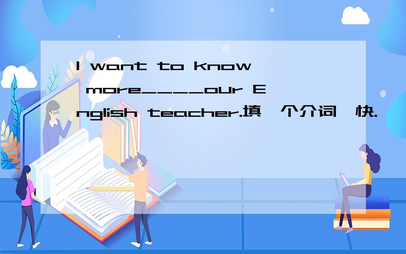 I want to know more____our English teacher.填一个介词,快.