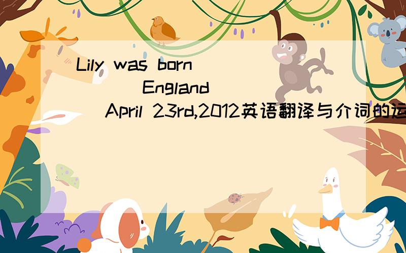 Lily was born____ England____ April 23rd,2012英语翻译与介词的运用Lily was born____ England____ April 23rd,2012.Helen was interested_____swimming.She often swims in the swimming pool.Do you know ____the danger of swimming in the river.Jane l