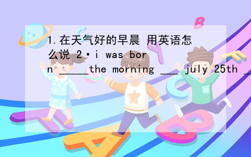 1.在天气好的早晨 用英语怎么说 2·i was born _____the morning ___ july 25th _____1992(用介词填空）