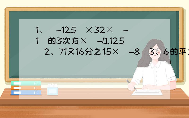 1、（-125）×32×（-1）的3次方×（-0.125）2、71又16分之15×（-8）3、6的平方×（4分之1-9分之5+12分之7）写清楚，完完整整的写下了，求求你们了！