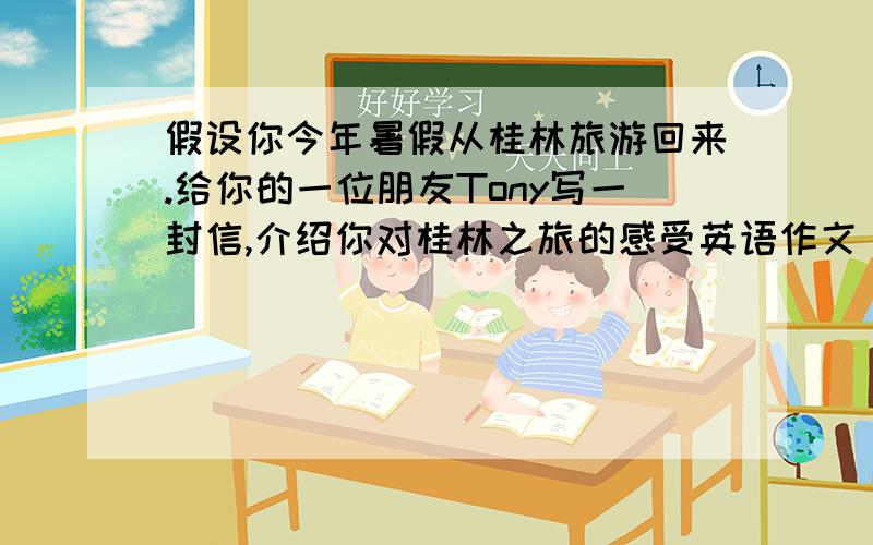 假设你今年暑假从桂林旅游回来.给你的一位朋友Tony写一封信,介绍你对桂林之旅的感受英语作文