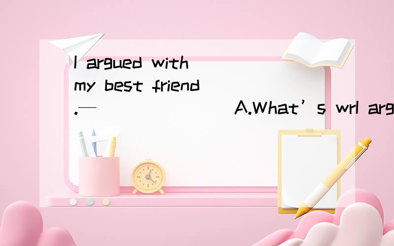 I argued with my best friend.—_______ A.What’s wrI argued with my best friend.—_______A.What’s wrong?B.Can I help you?