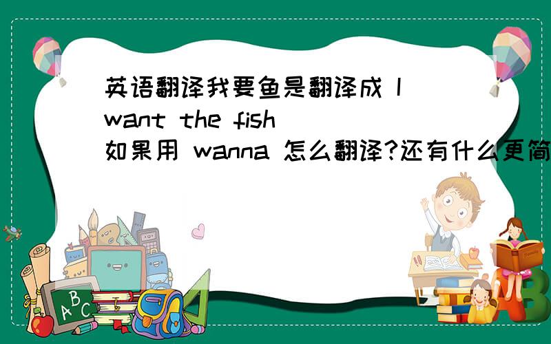 英语翻译我要鱼是翻译成 I want the fish 如果用 wanna 怎么翻译?还有什么更简洁的翻译?