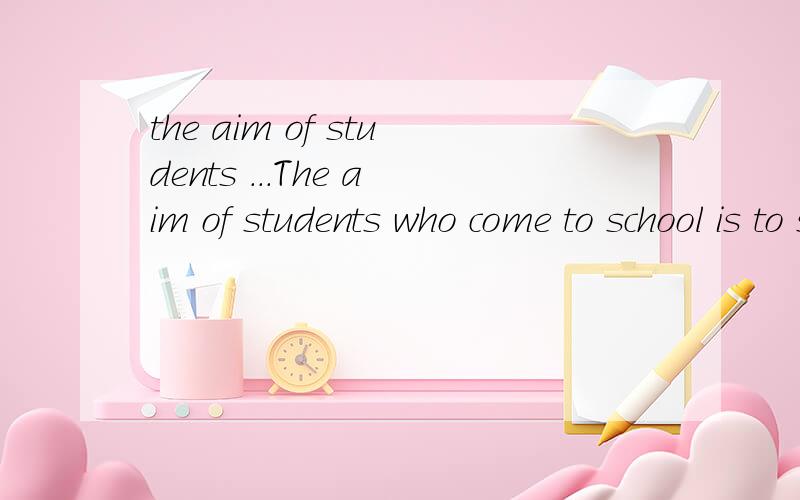 the aim of students ...The aim of students who come to school is to study.But to study requires a right way,or you waste either the time or the money.The following are the ways of studying.The best time for reading is morning,because in the morning,t