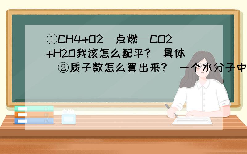 ①CH4+O2—点燃—CO2+H2O我该怎么配平?（具体）②质子数怎么算出来?（一个水分子中有几个质子）③最外层电子数和化合价的关系?④有一道题是写出过氧化氢的化学式为什么是H2O2而不是H2O?H化