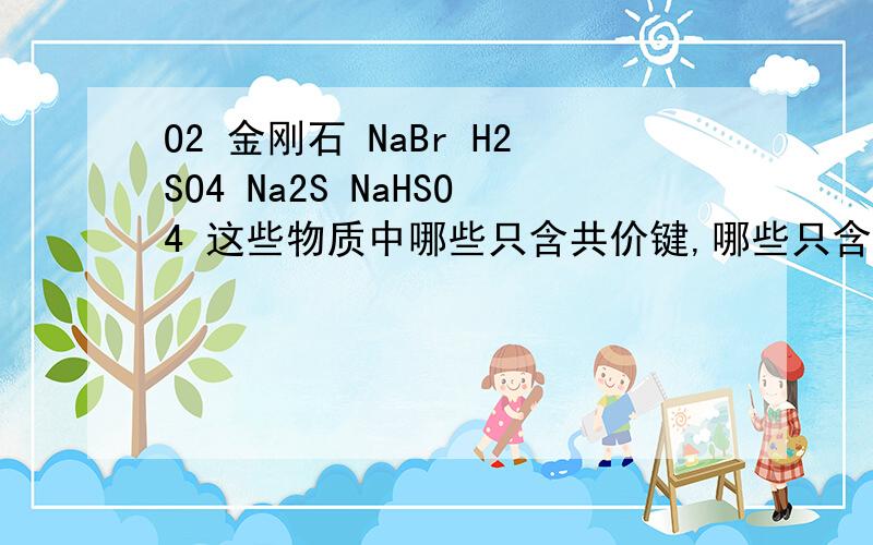 O2 金刚石 NaBr H2SO4 Na2S NaHSO4 这些物质中哪些只含共价键,哪些只含离子键,哪些两个都有?