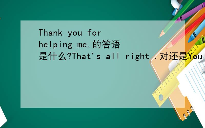 Thank you for helping me.的答语是什么?That's all right .对还是You are welcome.