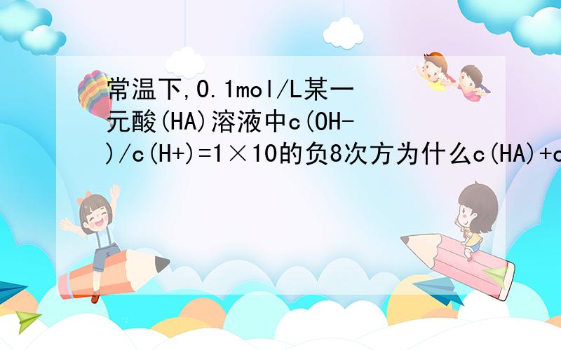 常温下,0.1mol/L某一元酸(HA)溶液中c(OH-)/c(H+)=1×10的负8次方为什么c(HA)+c(A)=0.1mol/L