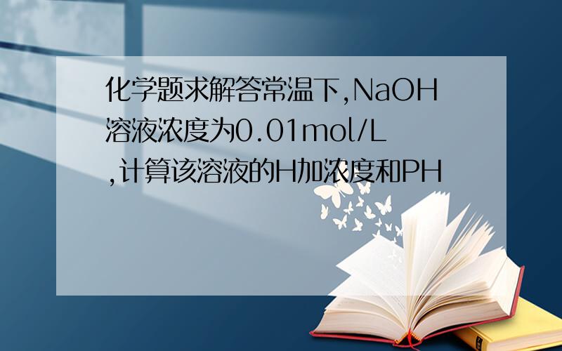 化学题求解答常温下,NaOH溶液浓度为0.01mol/L,计算该溶液的H加浓度和PH