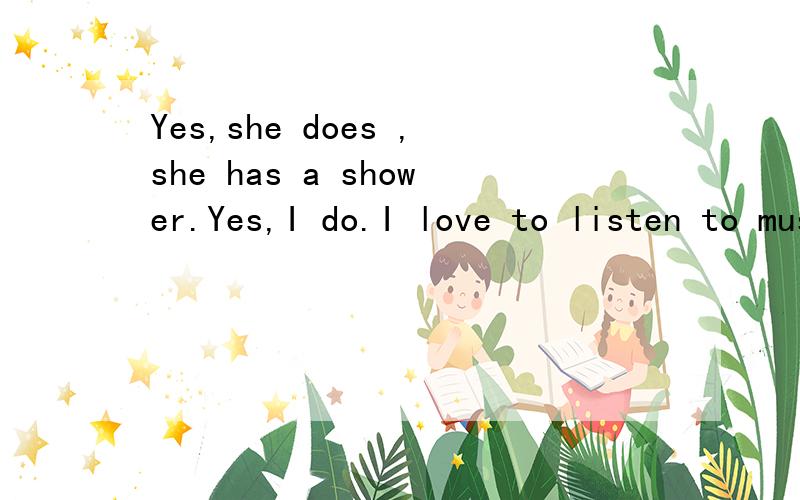 Yes,she does ,she has a shower.Yes,I do.I love to listen to music .写问句