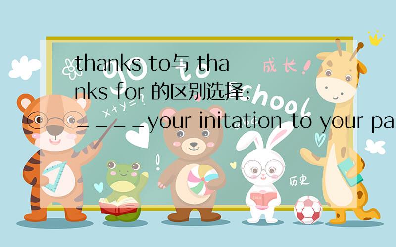thanks to与 thanks for 的区别选择:____your initation to your party,I have had a great day .用thanks to还是 thanks for