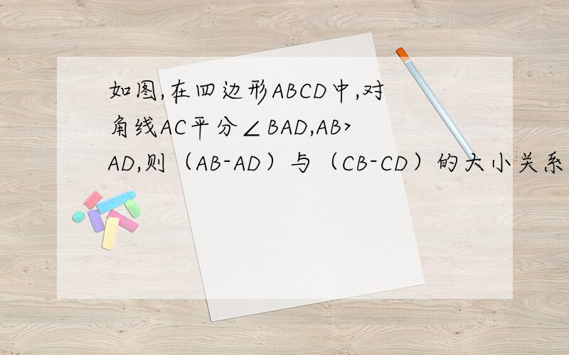 如图,在四边形ABCD中,对角线AC平分∠BAD,AB>AD,则（AB-AD）与（CB-CD）的大小关系是