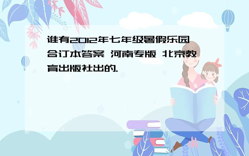 谁有2012年七年级暑假乐园合订本答案 河南专版 北京教育出版社出的.
