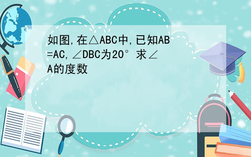 如图,在△ABC中,已知AB=AC,∠DBC为20°求∠A的度数