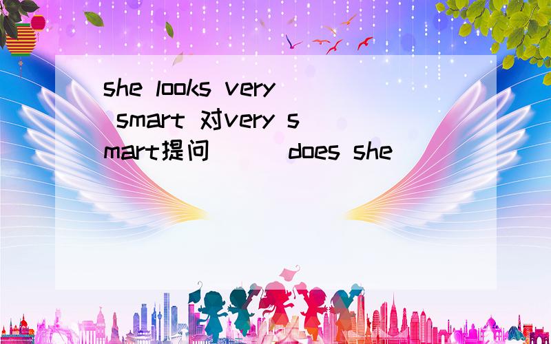 she looks very smart 对very smart提问 （ ）does she ( ) ( ) ?
