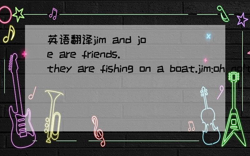 英语翻译jim and joe are friends.they are fishing on a boat.jim:oh no!there's a hole at the front of our boat.water's coming in.what shall we do joe:don't worry,my feiend.we can simply make another hole at the other end of the boat.that way we can