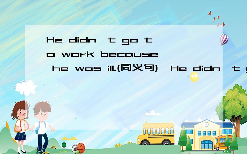 He didn't go to work because he was ill.(同义句)→He didn't go to work because of _____ _____.