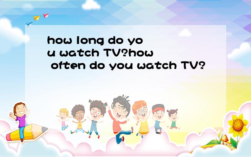 how long do you watch TV?how often do you watch TV?