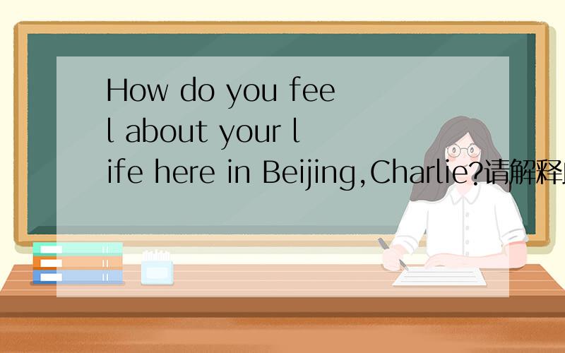How do you feel about your life here in Beijing,Charlie?请解释此句的语法结构,并该成陈述句式.
