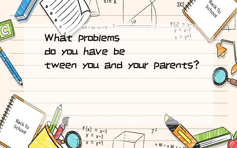 What problems do you have between you and your parents?