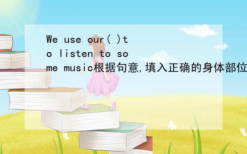 We use our( )to listen to some music根据句意,填入正确的身体部位名称
