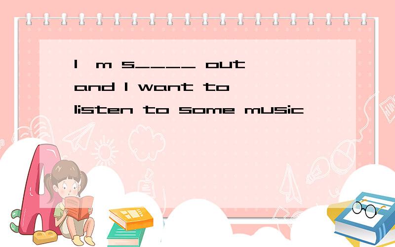 I'm s____ out,and I want to listen to some music